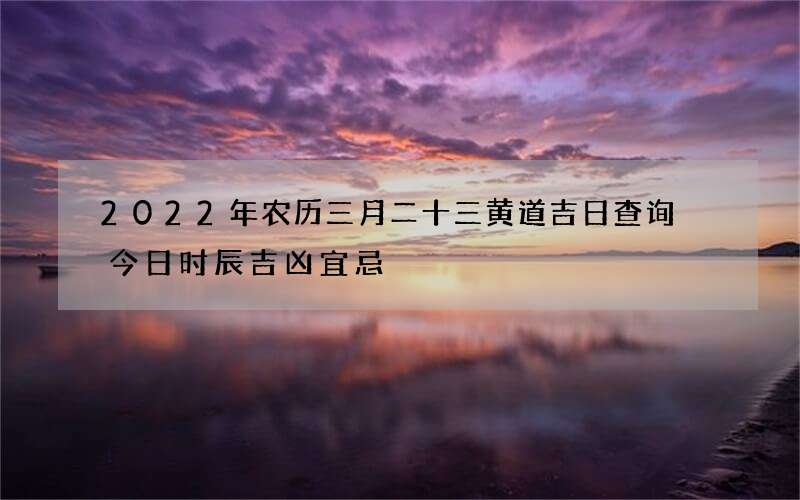 2022年农历三月二十三黄道吉日查询 今日时辰吉凶宜忌